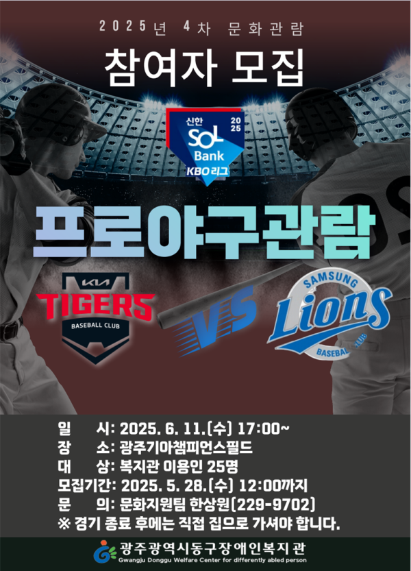 2025년 4차 문화관람 참여자 모집 2025 신한SOLBank KBO리그 프로야구관람 기아타이거즈 VS 삼성 라이온즈 일시 : 2025. 6. 11.(수) 17:00~ 장소: 광주기아챔피언스필드 대상 : 복지관 이용인 25명 모집기간 : 2025. 5. 28.(수) 12:00까지 문의 : 문화지원팀 한상원(229-9702) ※경기 종료 후에는 직접 집으로 가셔야 합니다. 광주광역시동구장애인복지관